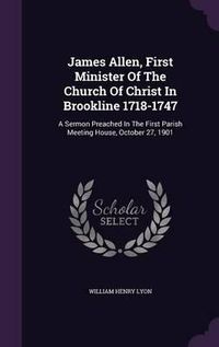 Cover image for James Allen, First Minister of the Church of Christ in Brookline 1718-1747: A Sermon Preached in the First Parish Meeting House, October 27, 1901