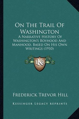 Cover image for On the Trail of Washington on the Trail of Washington: A Narrative History of Washington's Boyhood and Manhood, Basa Narrative History of Washington's Boyhood and Manhood, Based on His Own Writings (1910) Ed on His Own Writings (1910)