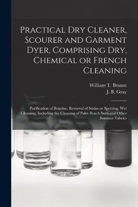 Cover image for Practical Dry Cleaner, Scourer and Garment Dyer, Comprising Dry, Chemical or French Cleaning: Purification of Benzine, Removal of Stains or Spotting, Wet Cleaning, Including the Cleaning of Palm Beach Suits and Other Summer Fabrics