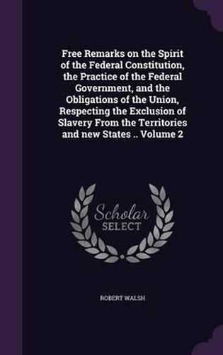 Cover image for Free Remarks on the Spirit of the Federal Constitution, the Practice of the Federal Government, and the Obligations of the Union, Respecting the Exclusion of Slavery from the Territories and New States .. Volume 2