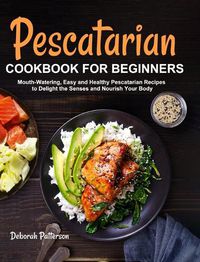 Cover image for Pescatarian Cookbook for Beginners: Mouth-Watering, Easy and Healthy Pescatarian Recipes to Delight the Senses and Nourish Your Body