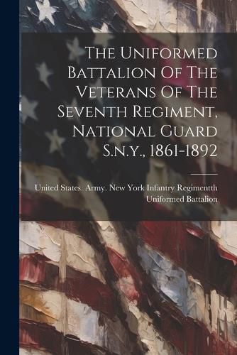 Cover image for The Uniformed Battalion Of The Veterans Of The Seventh Regiment, National Guard S.n.y., 1861-1892