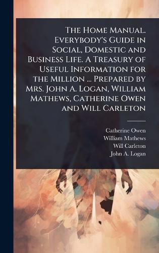 Cover image for The Home Manual. Everybody's Guide in Social, Domestic and Business Life. A Treasury of Useful Information for the Million ... Prepared by Mrs. John A. Logan, William Mathews, Catherine Owen and Will Carleton