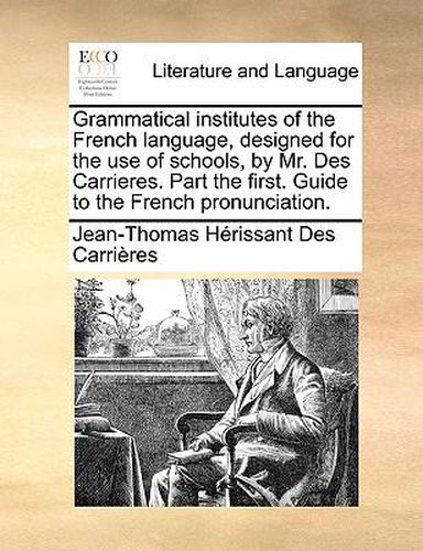 Cover image for Grammatical Institutes of the French Language, Designed for the Use of Schools, by Mr. Des Carrieres. Part the First. Guide to the French Pronunciation.