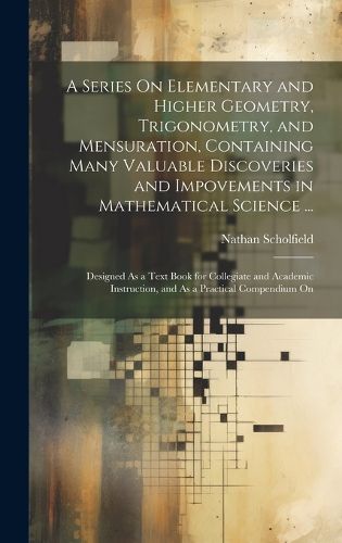 Cover image for A Series On Elementary and Higher Geometry, Trigonometry, and Mensuration, Containing Many Valuable Discoveries and Impovements in Mathematical Science ...