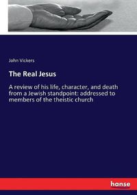 Cover image for The Real Jesus: A review of his life, character, and death from a Jewish standpoint: addressed to members of the theistic church