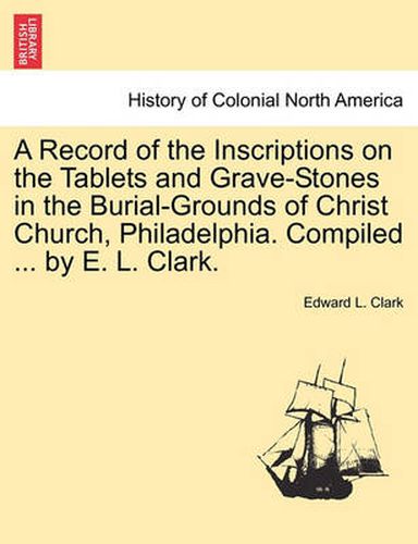 Cover image for A Record of the Inscriptions on the Tablets and Grave-Stones in the Burial-Grounds of Christ Church, Philadelphia. Compiled ... by E. L. Clark.