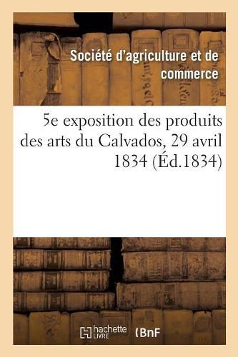 Cover image for 5e Exposition Publique Des Produits Des Arts Du Departement Du Calvados: Societe Royale d'Agriculture Et de Commerce de Caen, 29 Avril 1834