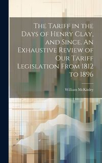 Cover image for The Tariff in the Days of Henry Clay, and Since. An Exhaustive Review of our Tariff Legislation From 1812 to 1896