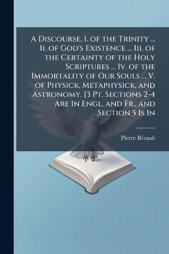 Cover image for A Discourse, I. of the Trinity ... Ii. of God's Existence ... Iii. of the Certainty of the Holy Scriptures ... Iv. of the Immortality of Our Souls ... V. of Physick, Metaphysick, and Astronomy. [3 Pt. Sections 2-4 Are In Engl. and Fr., and Section 5 Is In