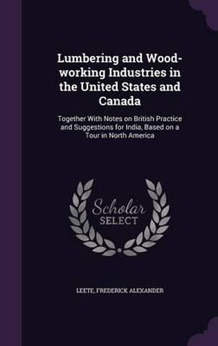 Cover image for Lumbering and Wood-Working Industries in the United States and Canada: Together with Notes on British Practice and Suggestions for India, Based on a Tour in North America