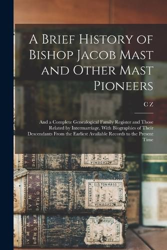 Cover image for A Brief History of Bishop Jacob Mast and Other Mast Pioneers; and a Complete Genealogical Family Register and Those Related by Intermarriage, With Biographies of Their Descendants From the Earliest Available Records to the Present Time