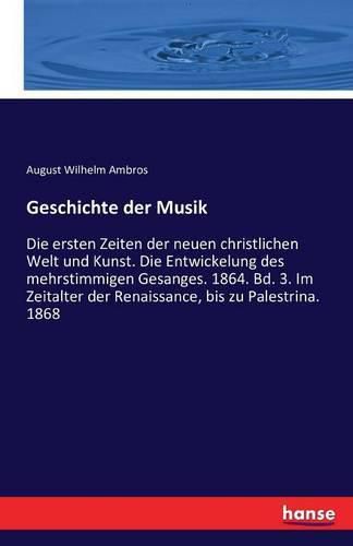 Geschichte der Musik: Die ersten Zeiten der neuen christlichen Welt und Kunst. Die Entwickelung des mehrstimmigen Gesanges. 1864. Bd. 3. Im Zeitalter der Renaissance, bis zu Palestrina. 1868