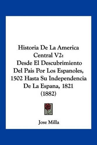 Cover image for Historia de La America Central V2: Desde El Descubrimiento del Pais Por Los Espanoles, 1502 Hasta Su Independencia de La Espana, 1821 (1882)