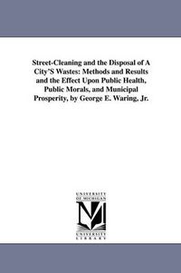 Cover image for Street-Cleaning and the Disposal of a City's Wastes: Methods and Results and the Effect Upon Public Health, Public Morals, and Municipal Prosperity, B