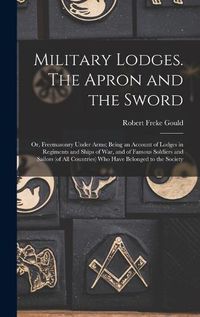 Cover image for Military Lodges. The Apron and the Sword; or, Freemasonry Under Arms; Being an Account of Lodges in Regiments and Ships of war, and of Famous Soldiers and Sailors (of all Countries) who Have Belonged to the Society