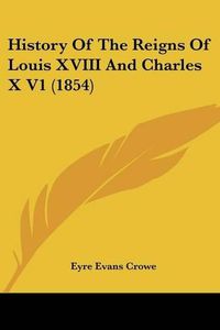 Cover image for History of the Reigns of Louis XVIII and Charles X V1 (1854)