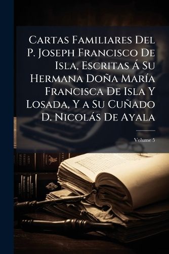 Cover image for Cartas Familiares del P. Joseph Francisco de Isla, Escritas Su Hermana DOA Mara Francisca de Isla y Losada, y a Su Cuado D. Nicols de Ayala, Volume 5