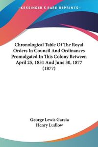 Cover image for Chronological Table of the Royal Orders in Council and Ordinances Promulgated in This Colony Between April 25, 1831 and June 30, 1877 (1877)