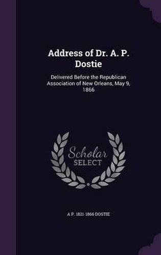 Cover image for Address of Dr. A. P. Dostie: Delivered Before the Republican Association of New Orleans, May 9, 1866