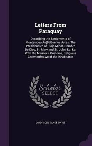 Letters from Paraquay: Describing the Settlements of Montevideo An[d] Buenos Ayres: The Presidencies of Rioja Minor, Nombre de Dios, St. Mary and St. John, &C. &C. with the Manners, Customs, Religious Ceremonies, &C of the Inhabitants