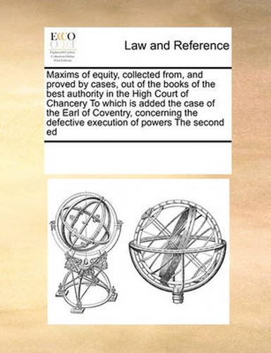 Cover image for Maxims of Equity, Collected From, and Proved by Cases, Out of the Books of the Best Authority in the High Court of Chancery to Which Is Added the Case of the Earl of Coventry, Concerning the Defective Execution of Powers the Second Ed