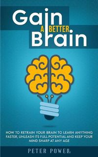 Cover image for Gain a Better Brain: How to Retrain Your Brain to Learn Anything Faster, Unleash Its Full Potential and Keep Your Mind Sharp at Any Age
