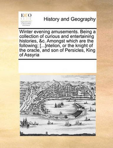 Cover image for Winter Evening Amusements. Being a Collection of Curious and Entertaining Histories, &C. Amongst Which Are the Following; [...]Ntelion, or the Knight of the Oracle, and Son of Persicles, King of Assyria