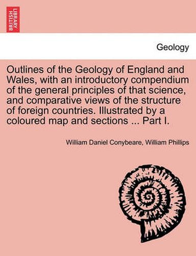 Outlines of the Geology of England and Wales, with an Introductory Compendium of the General Principles of That Science, and Comparative Views of the Structure of Foreign Countries. Illustrated by a Coloured Map and Sections ... Part I.