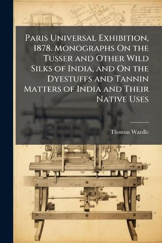 Cover image for Paris Universal Exhibition, 1878. Monographs On the Tusser and Other Wild Silks of India, and On the Dyestuffs and Tannin Matters of India and Their Native Uses