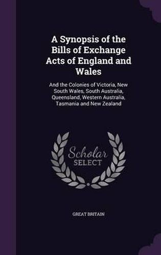 A Synopsis of the Bills of Exchange Acts of England and Wales: And the Colonies of Victoria, New South Wales, South Australia, Queensland, Western Australia, Tasmania and New Zealand