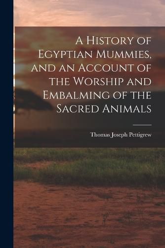 Cover image for A History of Egyptian Mummies, and an Account of the Worship and Embalming of the Sacred Animals