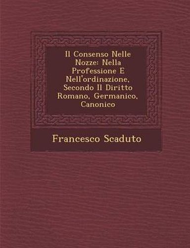 Cover image for Il Consenso Nelle Nozze: Nella Professione E Nell'ordinazione, Secondo Il Diritto Romano, Germanico, Canonico