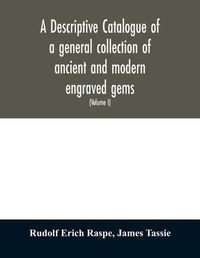 Cover image for A descriptive catalogue of a general collection of ancient and modern engraved gems, cameos as well as intaglios: taken from the most celebrated cabinets in Europe; and cast in coloured pastes, white enamel, and sulphur (Volume I)