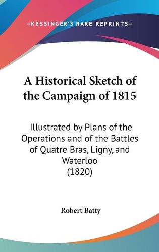 Cover image for A Historical Sketch Of The Campaign Of 1815: Illustrated By Plans Of The Operations And Of The Battles Of Quatre Bras, Ligny, And Waterloo (1820)