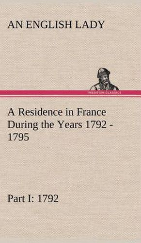 Cover image for A Residence in France During the Years 1792, 1793, 1794 and 1795, Part I. 1792 Described in a Series of Letters from an English Lady: with General and Incidental Remarks on the French Character and Manners