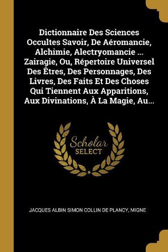 Cover image for Dictionnaire Des Sciences Occultes Savoir, De Aeromancie, Alchimie, Alectryomancie ... Zairagie, Ou, Repertoire Universel Des Etres, Des Personnages, Des Livres, Des Faits Et Des Choses Qui Tiennent Aux Apparitions, Aux Divinations, A La Magie, Au...