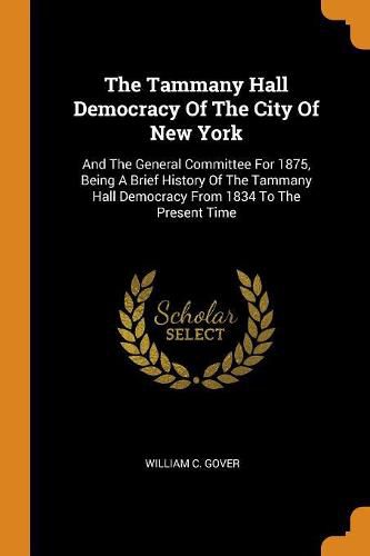 Cover image for The Tammany Hall Democracy of the City of New York: And the General Committee for 1875, Being a Brief History of the Tammany Hall Democracy from 1834 to the Present Time