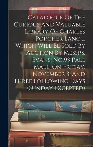 Cover image for Catalogue Of The Curious And Valuable Library Of Charles Porcher Lang ... Which Will Be Sold By Auction By Messrs. Evans, No.93 Pall Mall, On Friday, November 3, And Three Following Days (sunday Excepted)