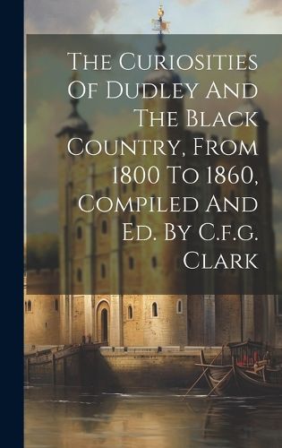 Cover image for The Curiosities Of Dudley And The Black Country, From 1800 To 1860, Compiled And Ed. By C.f.g. Clark