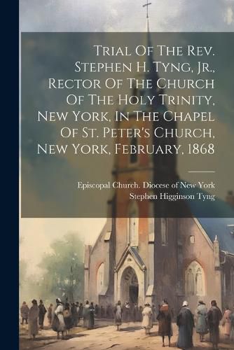 Trial Of The Rev. Stephen H. Tyng, Jr., Rector Of The Church Of The Holy Trinity, New York, In The Chapel Of St. Peter's Church, New York, February, 1868