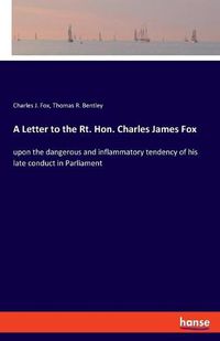 Cover image for A Letter to the Rt. Hon. Charles James Fox: upon the dangerous and inflammatory tendency of his late conduct in Parliament