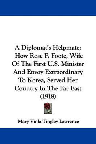 Cover image for A Diplomat's Helpmate: How Rose F. Foote, Wife of the First U.S. Minister and Envoy Extraordinary to Korea, Served Her Country in the Far East (1918)