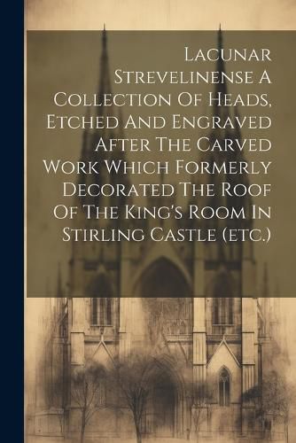 Cover image for Lacunar Strevelinense A Collection Of Heads, Etched And Engraved After The Carved Work Which Formerly Decorated The Roof Of The King's Room In Stirling Castle (etc.)