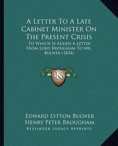 A Letter to a Late Cabinet Minister on the Present Crisis: To Which Is Added a Letter from Lord Brougham to Mr. Bulwer (1834)