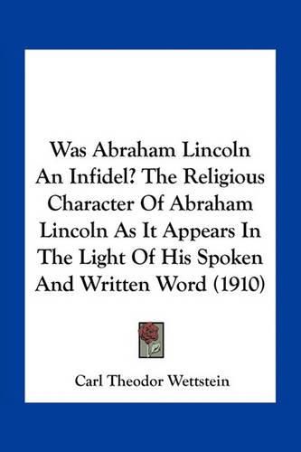 Cover image for Was Abraham Lincoln an Infidel? the Religious Character of Abraham Lincoln as It Appears in the Light of His Spoken and Written Word (1910)