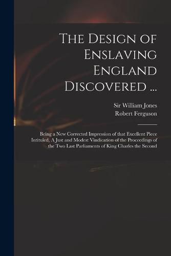 The Design of Enslaving England Discovered ...: Being a New Corrected Impression of That Excellent Piece Intituled, A Just and Modest Vindication of the Proceedings of the Two Last Parliaments of King Charles the Second