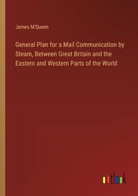 Cover image for General Plan for a Mail Communication by Steam, Between Great Britain and the Eastern and Western Parts of the World