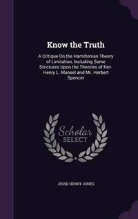 Cover image for Know the Truth: A Critique on the Hamiltonian Theory of Limitation, Including Some Strictures Upon the Theories of REV. Henry L. Mansel and Mr. Herbert Spencer