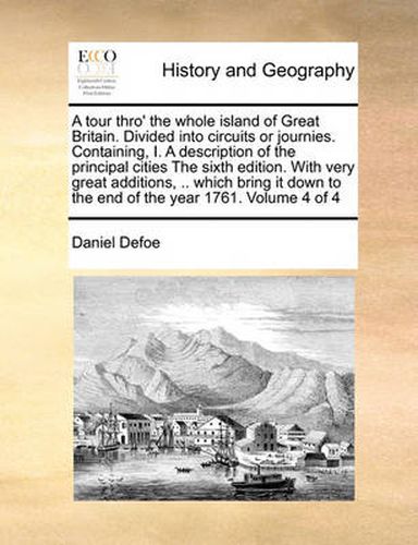 Cover image for A Tour Thro' the Whole Island of Great Britain. Divided Into Circuits or Journies. Containing, I. a Description of the Principal Cities the Sixth Edition. with Very Great Additions, .. Which Bring It Down to the End of the Year 1761. Volume 4 of 4